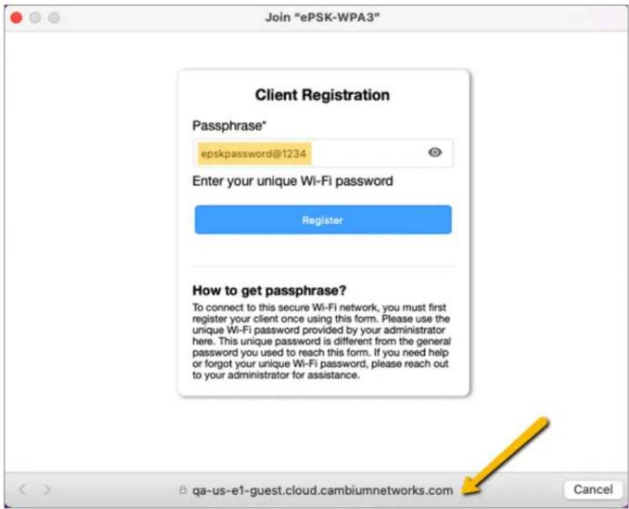 Join "ePSK-WPA3" Client Registration Passphrase* epskpassword@1234 Enter your unique Wi-Fi password Register How to get passphrase? To connect to this secure Wi-Fi network, you must first register your client once using this form. Please use the unique Wi-Fi password provided by your administrator here. This unique password is different from the general password you used to reach this form. If you need help or forgot your unique Wi-Fi password, please reach out to your administrator for assistance.