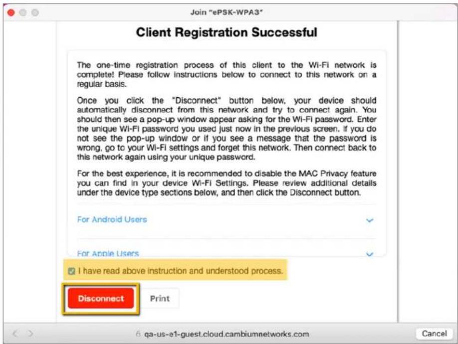 Join "ePSK-WPA3" Client Registration Successful The one-time registration process of this client to the Wi-Fi network is complete! Please follow instructions below to connect to this network on a regular basis. Once you click the "Disconnect" button below, your device should automatically disconnect from this network and try to connect again. You should then see a pop-up window appear asking for the Wi-Fi password. Enter the unique Wi-Fi password you used just now in the previous screen. If you do not see the pop-up window or if you see a message that the password is wrong, go to your Wi-Fi settings and forget this network. Then connect back to this network again using your unique password. For the best experience, it is recommended to disable the MAC Privacy feature you can find in your device Wi-Fi Settings. Please review additional details under the device type sections below, and then click the Disconnect button. For Android Users For Apple Users ✓ I have read above instruction and understood process. Disconnect Print 6 qa-us-e1-guest.cloud.cambiumnetworks.com Cancel