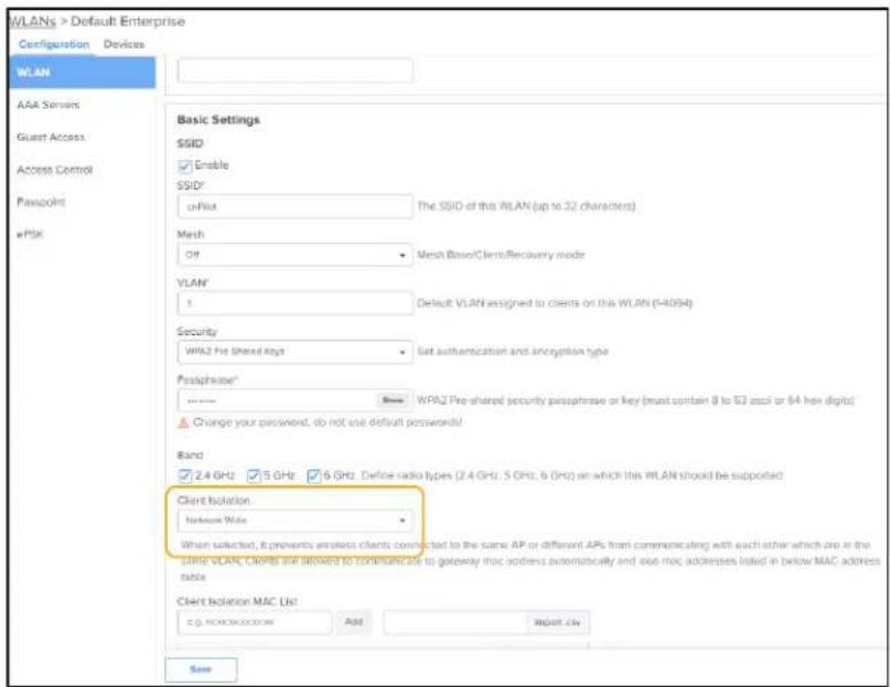 WLANs > Default Enterprise Configuration Devices WLAN AAA Services Guest Access Access Control Passpolt ePsk Basic Settings SSID Enable SSID* orPsk The SSID of this RILAN (up to 32 characters) Mesh Off Mesh Base/Client/Recovery mode VLAN 1 Default VLAN assigned to clients on this WLAN (5-4094) Security WPA2 Pre Shared Keys Set authentication and encryption type Passphrase* Show WPA2 Pre-shared security passphrase or key (must contain 0 to 53 osci or 64 hex digits) Change your password, do not use default passwords! Band 2.4 GHz 5 GHz 6 GHz Define radio types (2.4 GHz, 5 GHz, 6 GHz) on which this WLAN should be supported Client Isolation Network Wide When selected, it prevents wireless clients connected to the same AP or different APs from communicating with each other which are in the LPGA VLAP, CIRPS are allowed to communicate to gateway mac address automatically and use mac addresses listed in below MAC address table Client Isolation MAC List e.g. wccwccxccxn Add Import.civ Save