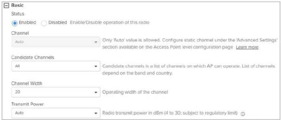 Basic Status Enabled Disabled Enable/Disable operation of this radio Channel Auto Only 'Auto' value is allowed. Configure static channel under the 'Advanced Settings' section available on the Access Point level configuration page Learn more Candidate Channels All Candidate channels is a list of channels on which AP can operate. List of channels depend on the band and country. Channel Width 20 Operating width of the channel Transmit Power Auto Radio transmit power in dBm (4 to 30; subject to regulatory limit) ①