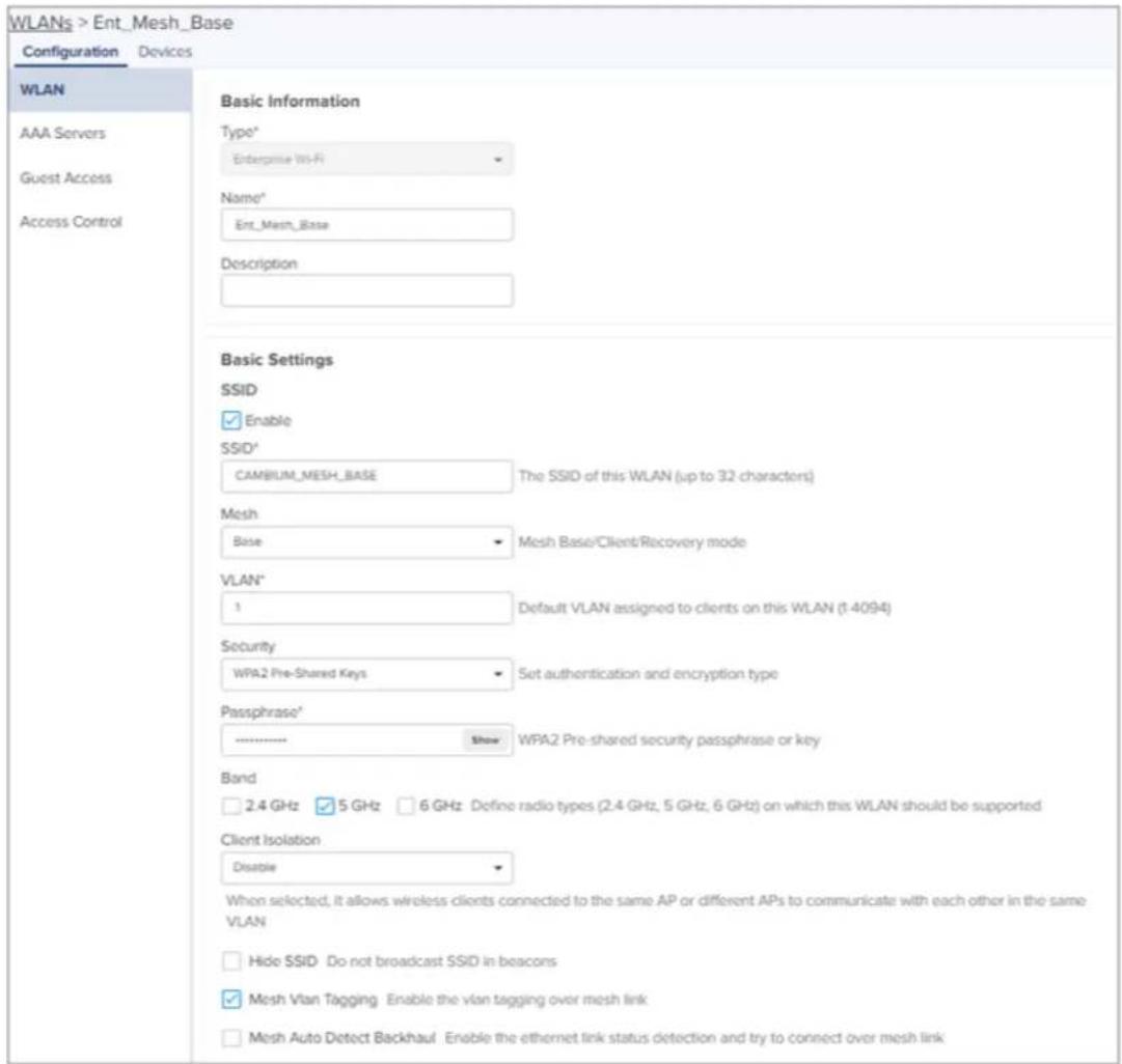 WLANs > Ent_Mesh_Base Configuration Devices WLAN AAA Servers Guest Access Access Control Basic Information Type* Enterprise Wi-Fi Name* Ent_Mesh_Base Description Basic Settings SSID Enable SSID* CAMBIUM_MESH_BASE The SSID of this WLAN (up to 32 characters) Mesh Base Mesh Base/Client/Recovery mode VLAN* 1 Default VLAN assigned to clients on this WLAN (1:4094) Security WPA2 Pre-Shared Keys Set authentication and encryption type Passphrase* ............ Show WPA2 Pre-shared security passphrase or key Band 2.4 GHz 5 GHz 6 GHz Define radio types (2.4 GHz, 5 GHz, 6 GHz) on which this WLAN should be supported Client Isolation Disable When selected, it allows wireless clients connected to the same AP or different APs to communicate with each other in the same VLAN Hide SSID Do not broadcast SSID in beacons Mesh Vlan Tagging Enable the vlan tagging over mesh link Mesh Auto Detect Backhaul Enable the ethernet link status detection and try to connect over mesh link