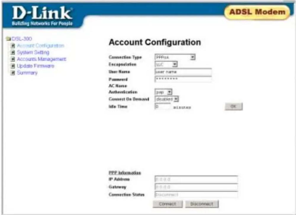 D-Link® Building Networks For People ADSL Modem DSL-300 Account Configurations System Setting Accounts Management Update Firmware Summary Account Configuration Connection Type PPPoA Encapsulation UIC User Name User name Password ****** AC Name Authentication pop Connect On Demand Disabled Idle Time 0 minutes OK PPP Information IP Address 0.0.0.0 Gateway 0.0.0.0 Connection Status Disconnect Connect Disconnect