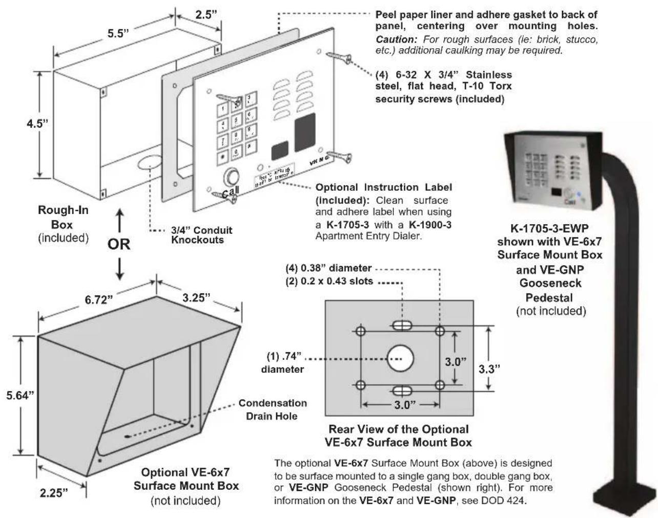 Peel paper liner and adhere gasket to back of panel, centering over mounting holes. Caution: For rough surfaces (ie: brick, stucco, etc.) additional caulking may be required. (4) 6-32 X 3/4" Stainless steel, flat head, T-10 Torx security screws (included) Rough-In Box (included) OR 3/4" Conduit Knockouts Optional Instruction Label (included): Clean surface and adhere label when using a K-1705-3 with a K-1900-3 Apartment Entry Dialer. K-1705-3-EWP shown with VE-6x7 Surface Mount Box and VE-GNP Gooseneck Pedestal (not included) 6.72" 3.25" 5.64" 2.25" Optional VE-6x7 Surface Mount Box (not included) Condensation Drain Hole (4) 0.38" diameter (2) 0.2 x 0.43 slots (1) .74" diameter 3.0" 3.3" 3.0" Rear View of the Optional VE-6x7 Surface Mount Box The optional VE-6x7 Surface Mount Box (above) is designed to be surface mounted to a single gang box, double gang box, or VE-GNP Gooseneck Pedestal (shown right). For more information on the VE-6x7 and VE-GNP, see DOD 424.