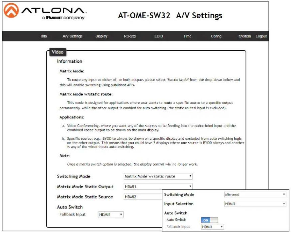 ATLONA a PAYOUT company AT-OME-SW32 A/V Settings Info A/V Settings Display RS-232 EDID Time Config System Logout Video Information Matrix Mode: To route any Input to either of, or both outputs please select "Matrix Mode" from the drop-down below and this will enable switching using published APIs. Matrix Mode w/static route: This mode is designed for applications where user wants to route a specific source to a specific output permanently, while the other output is enabled for auto switching (the static routed input is excluded). Applications: a. Video Conferencing, where you want any of the sources to be feeding into the codec html Input and the combined codec output to be shown on the main display. b. Specific source, e.g., BYOD to always be shown on a specific display and excluded from auto switching logic on the other output. This means that you could have 2 displays where one source is BYOD always and another is any of the wired Inputs auto-switching. Note: Once a matrix switch option is selected, the display control will no longer work. Switching Mode Matrix Mode w/static route Matrix Mode Static Output HDMI1 Matrix Mode Static Source HDMI2 Auto Switch Fallback Input HDMI1 Switching Mode Mirrored Input Selection HDMI2 Auto Switch Auto Switch ON Fallback Input HDMI1