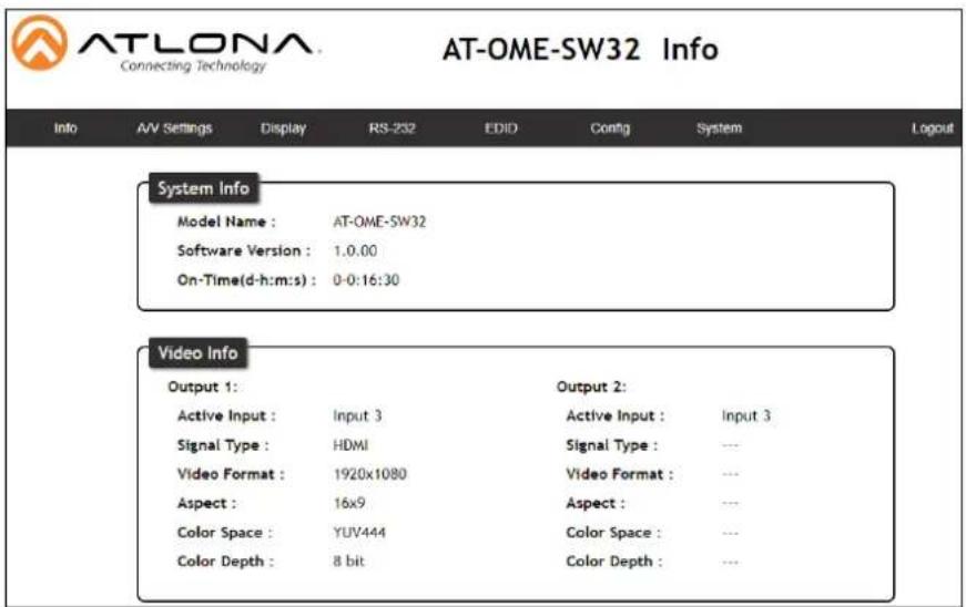 ATLONA Connecting Technology AT-OME-SW32 Info Info A/V Settings Display RS-252 EDID Config System Logout System Info Model Name : AT-OME-SW32 Software Version : 1.0.00 On-Time(d-h:m:s) : 0-0:16:30 Video Info Output 1: Output 2: Active Input :.Input 3 Active Input :.Input 3 Signal Type : HDMI Signal Type : --- Video Format : 1920x1080 Video Format : --- Aspect : 16x9 Aspect : --- Color Space : YUV444 Color Space : --- Color Depth : 8 bit Color Depth : ---