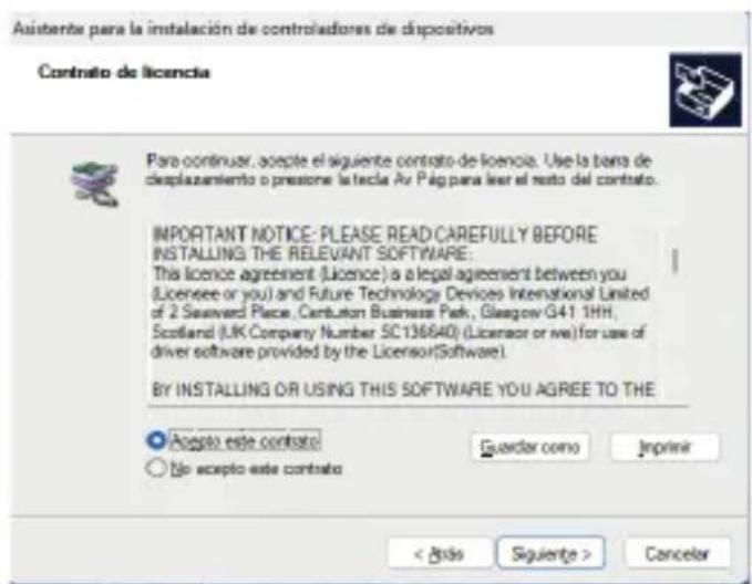 Asistente para la instalación de controladores de dispositivos Contrato de licencia Para continuar, acepte el siguiente contrato de licencia. Use la banda de displazamiento o presione la tecla Av Pág para llevar el resto del contrato. IMPORTANT NOTICE: PLEASE READ CAREFULLY BEFORE INSTALLING THE RELEVANT SOFTWARE: This licence agreement (Licence) is a legal agreement between you (Licensee or you) and Future Technology Devices International Limited of 2 Seavend Place, Cantuston Business Park, Glasgow G41 1HH, Scotland (UK Company Number SC136640) (Licensor or via) for use of driver software provided by the Licensor(Software). BY INSTALLING OR USING THIS SOFTWARE YOU AGREE TO THE ● Accepto este contrato ○ No acepto este contrato Guardar como Imprimir < Axis Siguiente > Cancelar