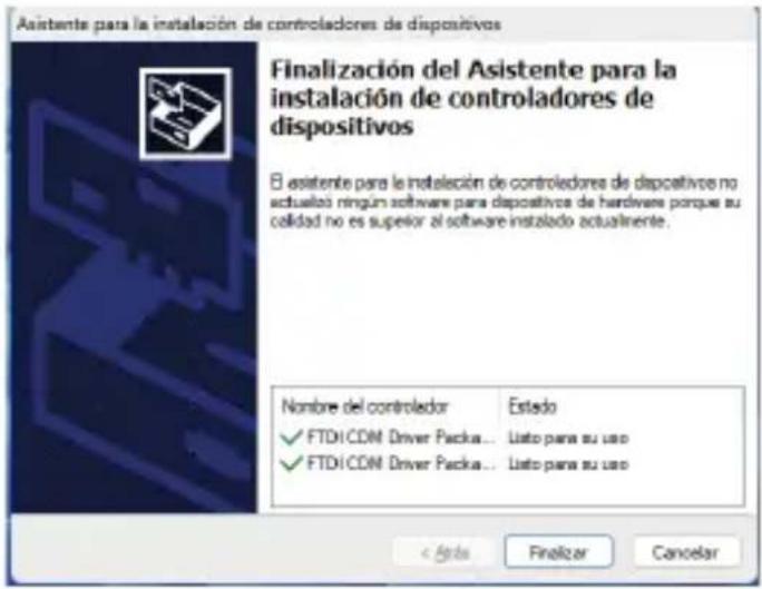 Asistente para la instalación de controladores de dispositivos Finalización del Asistente para la instalación de controladores de dispositivos El asistente para la instalación de controladores de dispositivos no actualizó ningún software para dispositivos de hardwane porque su calidad no es superior al software instalado actualmente. Nombre del controlador Estado ✓ FTDI CDN Driver Packa... Listo para su uso ✓ FTDI CDN Driver Packa... Listo para su uso < Back Finalizar Cancelar