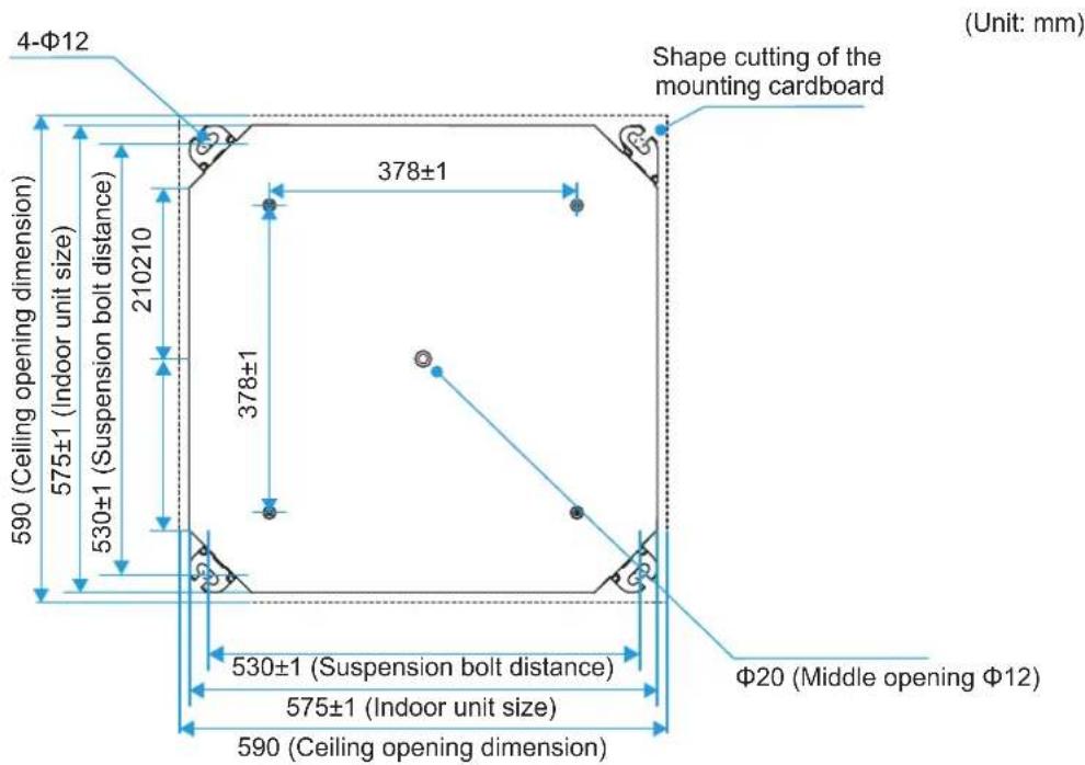 4-Φ12 Shape cutting of the mounting cardboard (Unit: mm) 590 (Ceiling opening dimension) 575±1 (Indoor unit size) 530±1 (Suspension bolt distance) 210210 378±1 378±1 530±1 (Suspension bolt distance) 575±1 (Indoor unit size) 590 (Ceiling opening dimension) Φ20 (Middle opening Φ12)