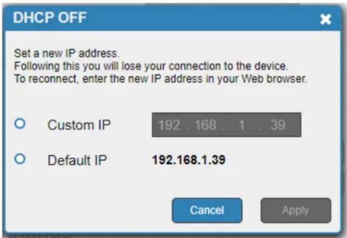DHCP OFF Set a new IP address. Following this you will lose your connection to the device. To reconnect, enter the new IP address in your Web browser. Custom IP 192 . 168 . 1 . 39 Default IP 192.168.1.39 Cancel Apply