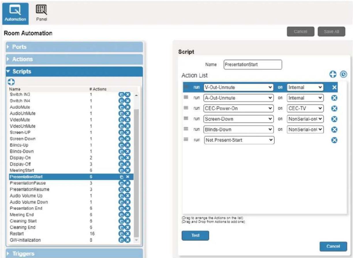 Room Automation Ports Actions Scripts Name # Actions Switch IN3 1 Switch IN4 1 AudioMute 1 AudioUnMute 1 VideoMute 1 VideoUnMute 1 Screen-UP 1 Screen-Down 1 Blinds-Up 1 Blinds-Down 1 Display-On 2 Display-Off 3 MeetingStart 6 PresentationStart 6 PresentationPause 3 PresentationResume 3 Audio Volume Up 1 Audio Volume Down 1 Presentation End 6 Meeting End 6 Cleaning Start 6 Cleaning End 6 Restart 16 GW-Initialization 8 Triggers Script Name PresentationStart Action List run V-Out-Unmute on Internal run A-Out-Unmute on Internal run CEC-Power-On on CEC-TV run Screen-Down on NonSerial-onl run Blinds-Down on NonSerial-onl run Not Present-Start (Drag to arrange the Actions on the list) (Drag and Drop from Actions to add one) Test Cancel