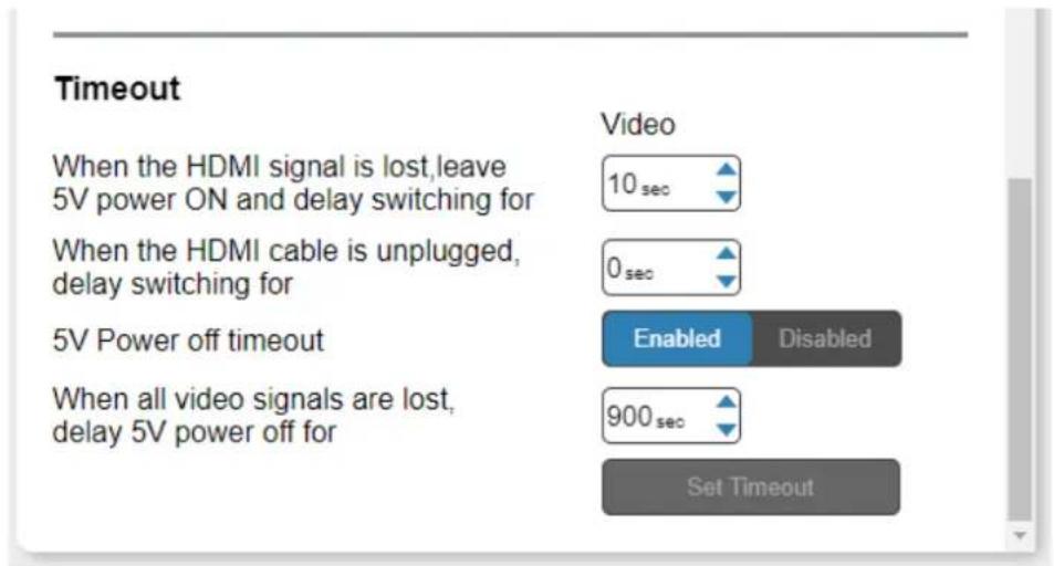 Timeout When the HDMI signal is lost, leave 5V power ON and delay switching for When the HDMI cable is unplugged, delay switching for 5V Power off timeout When all video signals are lost, delay 5V power off for Video 10 sec 0 sec Enabled Disabled 900 sec Set Timeout
