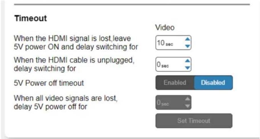 Timeout When the HDMI signal is lost,leave 5V power ON and delay switching for When the HDMI cable is unplugged, delay switching for 5V Power off timeout When all video signals are lost, delay 5V power off for Video 10 sec 0 sec Enabled Disabled 0 sec Set Timeout
