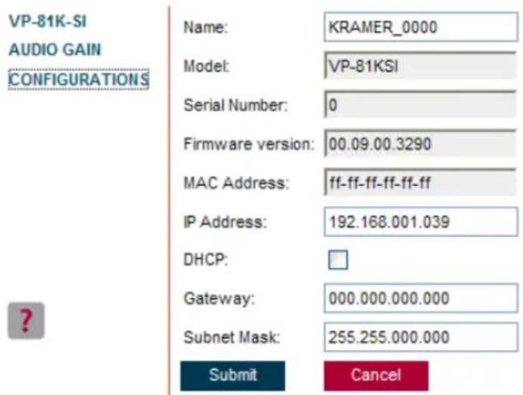 VP-81K-SI AUDIO GAIN CONFIGURATIONS Name: KRAMER_0000 Model: VP-81KSI Serial Number: 0 Firmware version: 00.09.00.3290 MAC Address: ff-ff-ff-ff-ff-ff IP Address: 192.168.001.039 DHCP: Gateway: 000.000.000.000 Subnet Mask: 255.255.000.000 Submit Cancel