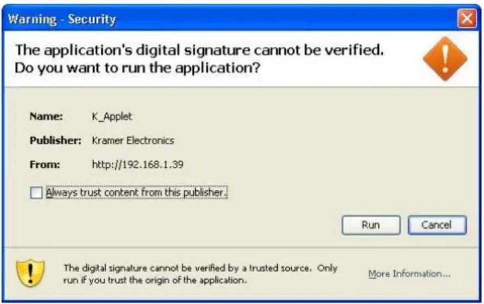 Warning - Security The application's digital signature cannot be verified. Do you want to run the application? Name: K_Applet Publisher: Kramer Electronics From: http://192.168.1.39 Always trust content from this publisher. Run Cancel The digital signature cannot be verified by a trusted source. Only run if you trust the origin of the application. More Information...