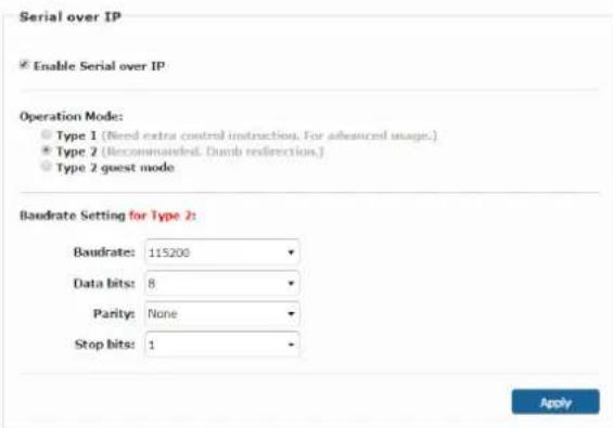 Serial over IP Enable Serial over IP Operation Mode: Type 1 (Need extra control instruction. For advanced usage.) Type 2 (Recommended. Dumb redirection.) Type 2-guest mode Baudrate Setting for Type 2: Baudrate: 115200 Data bits: 8 Parity: None Stop bits: 1 Apply