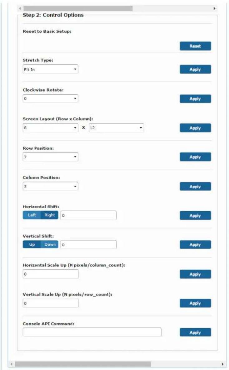 Step 2: Control Options Reset to Basic Setup: Reset Stretch Type: Fit In Apply Clockwise Rotate: 0 Apply Screen Layout (Row x Column): 8 X 12 Apply Row Position: 7 Apply Column Position: 3 Apply Horizontal Shift: Left Right: 0 Apply Vertical Shift: Up Down 0 Apply Horizontal Scale Up (N pixels/column_count): 0 Apply Vertical Scale Up (N pixels/row_count): 0 Apply Console API Command: Apply