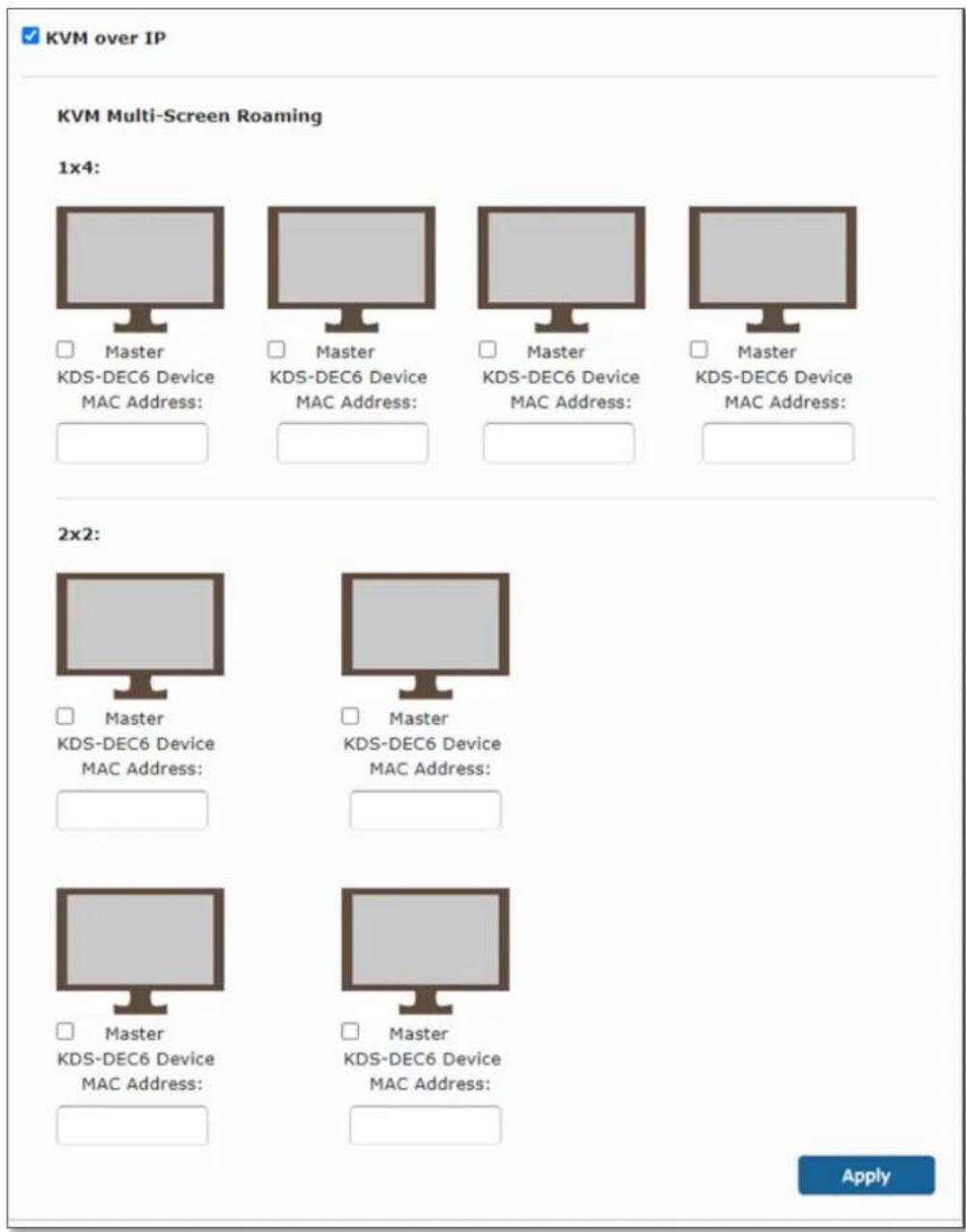 KVM over IP KVM Multi-Screen Roaming 1x4: Master KDS-DEC6 Device MAC Address: Master KDS-DEC6 Device MAC Address: Master KDS-DEC6 Device MAC Address: Master KDS-DEC6 Device MAC Address: 2x2: Master KDS-DEC6 Device MAC Address: Master KDS-DEC6 Device MAC Address: Master KDS-DEC6 Device MAC Address: Apply