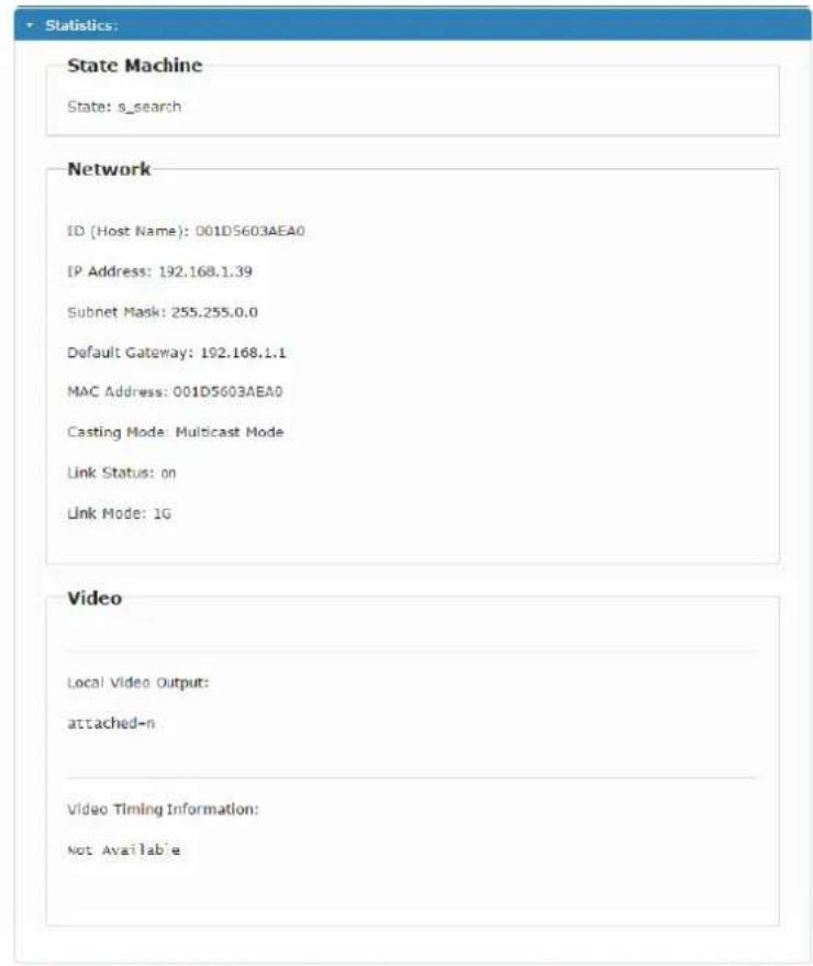 Statistics: State Machine State: s_search Network ID (Host Name): 001DS603AEA0 IP Address: 192.168.1.39 Subnet Mask: 255.255.0.0 Default Gateway: 192.168.1.1 MAC Address: 001DS603AEA0 Casting Mode: Multicast Mode Link Status: on Link Mode: 1G Video Local Video Output: attached-n Video Timing Information: Not Available