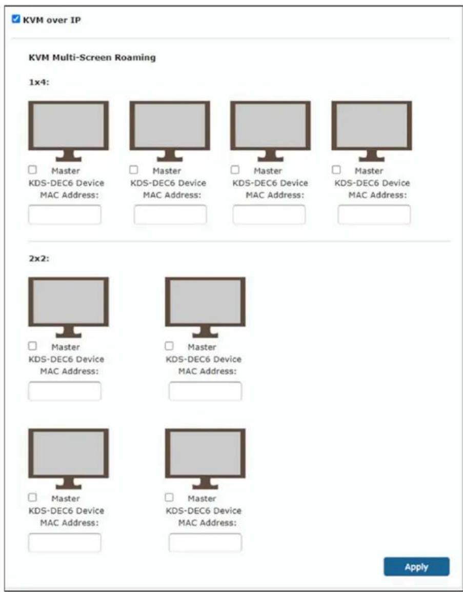 KVM over IP KVM Multi-Screen Roaming 1x4: Master KDS-DEC6 Device MAC Address: Master KDS-DEC6 Device MAC Address: Master KDS-DEC6 Device MAC Address: Master KDS-DEC6 Device MAC Address: 2x2: Master KDS-DEC6 Device MAC Address: Master KDS-DEC6 Device MAC Address: Master KDS-DEC6 Device MAC Address: Apply