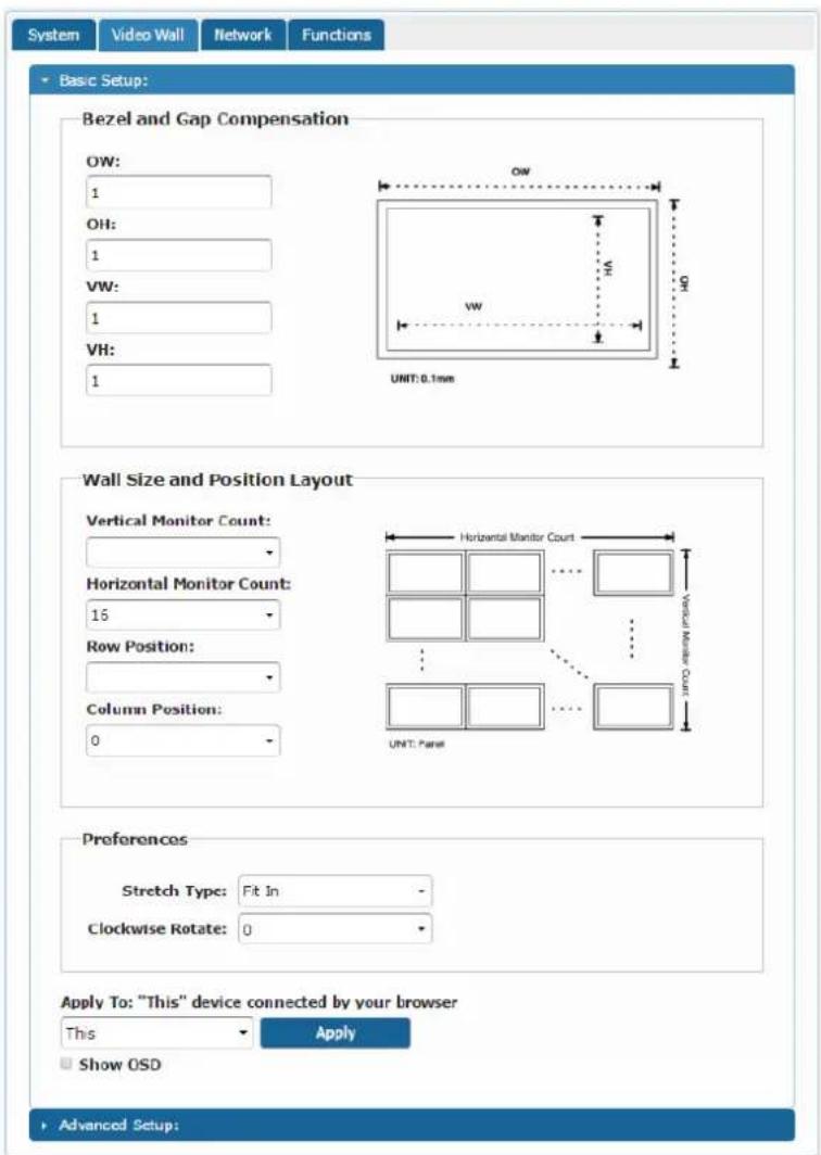 System Video Wall Network Functions Basic Setup: Bezel and Gap Compensation OW: 1 OH: 1 VW: 1 VH: 1 UNIT: 0.1mm Wall Size and Position Layout Vertical Monitor Count: Horizontal Monitor Count: 15 Row Position: Column Position: 0 UNIT: Panel Preferences Stretch Type: Fit In - Clockwise Rotate: 0 Apply To: "This" device connected by your browser This Apply Show OSD Advanced Setup: