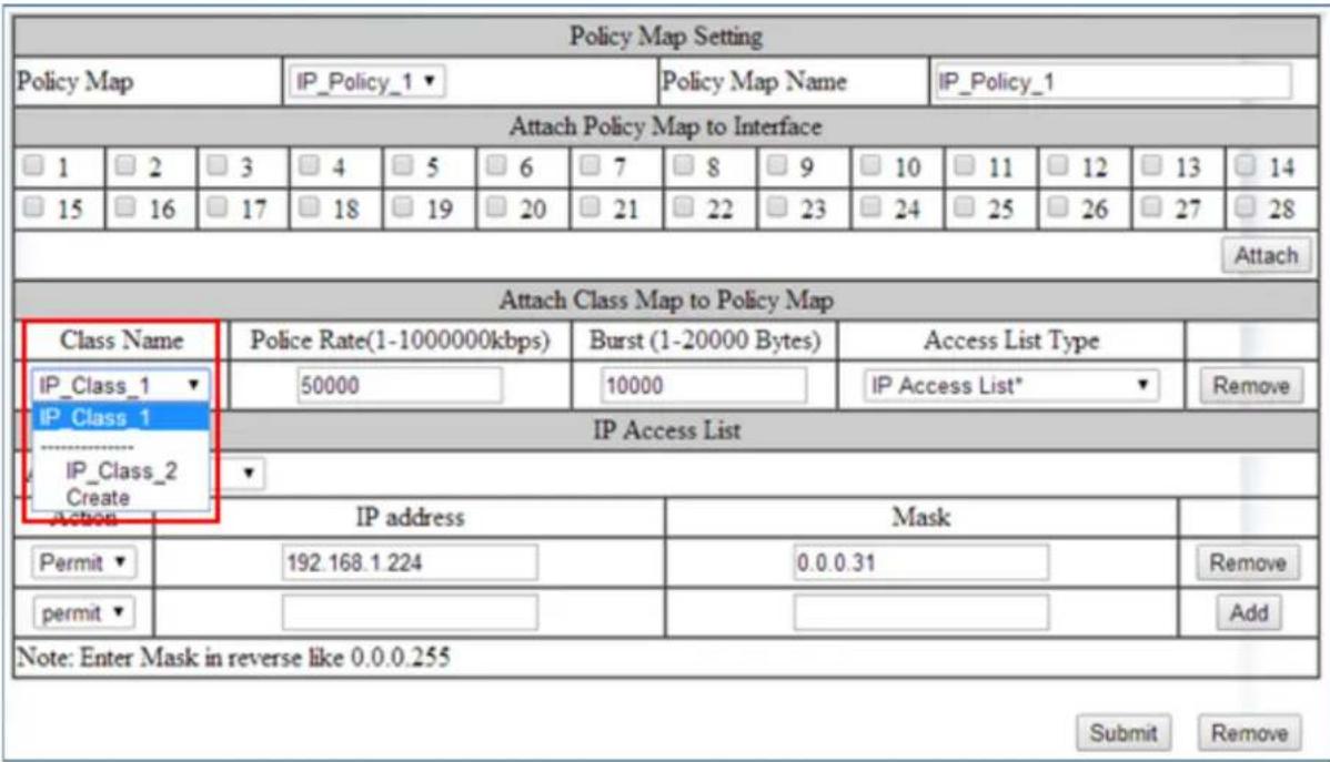 Policy Map Setting Policy Map IP_Policy_1 ▼ Policy Map Name IP_Policy_1 Attach Policy Map to Interface □ 1 □ 2 □ 3 □ 4 □ 5 □ 6 □ 7 □ 8 □ 9 □ 10 □ 11 □ 12 □ 13 □ 14 □ 15 □ 16 □ 17 □ 18 □ 19 □ 20 □ 21 □ 22 □ 23 □ 24 □ 25 □ 26 □ 27 □ 28 Attach Attach Class Map to Policy Map Class Name Police Rate(1-1000000kbps) Burst (1-20000 Bytes) Access List Type IP_Class_1 ▼ IP_Class_1 IP_Class_2 Create Action IP Address Mask Permit ▼ 192.168.1.224 0.0.0.31 Remove permit ▼ # Note: Enter Mask in reverse like 0.0.0.255 Submit Remove