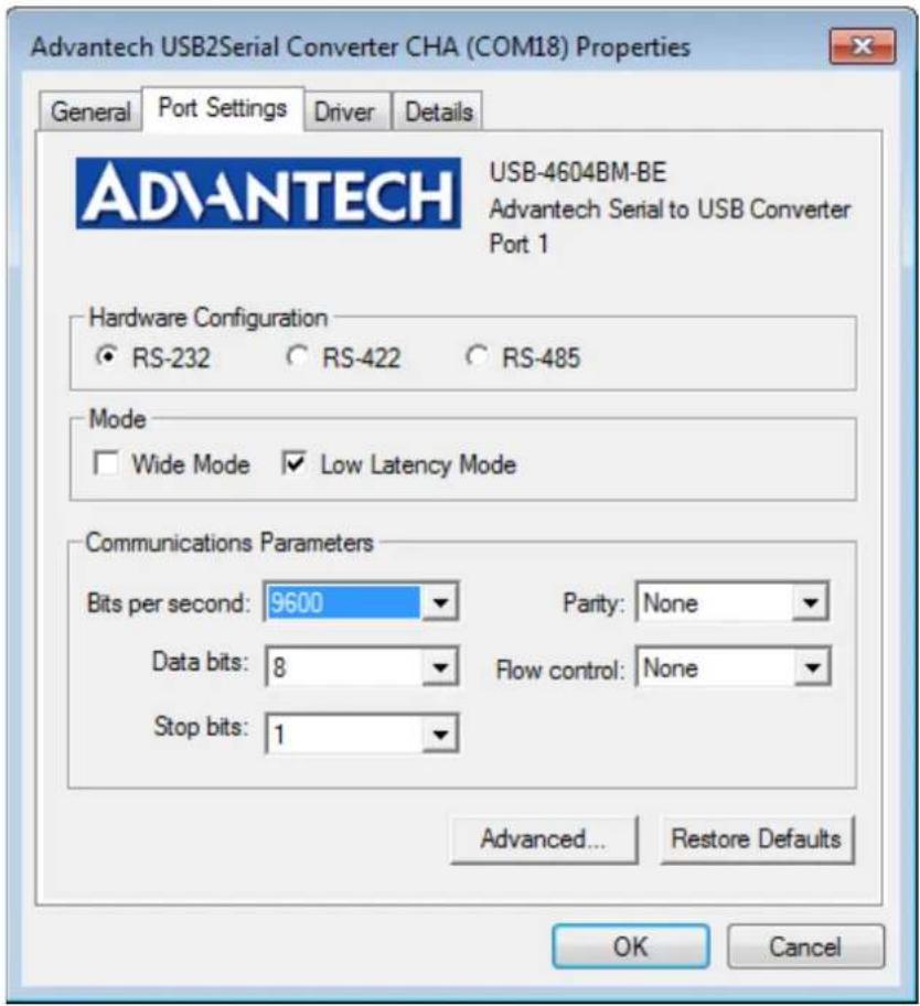 Advantech USB2Serial Converter CHA (COM18) Properties General Port Settings Driver Details ADVANTECH USB-4604BM-BE Advantech Serial to USB Converter Port 1 Hardware Configuration ● RS-232 ○ RS-422 ○ RS-485 Mode □ Wide Mode ✓ Low Latency Mode Communications Parameters Bits per second: 9600 Parity: None Data bits: 8 Flow control: None Stop bits: 1 Advanced... Restore Defaults OK Cancel