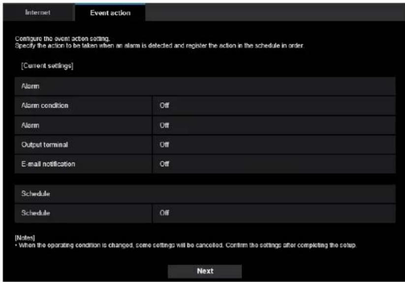 Internet Event action Configure the event action setting. Specify the action to be taken when an alarm is detected and register the action in the schedule in order [Current settings] Alarm Alarm condition Off Alarm Off Output terminal Off E-mail notification Off Schedule Schedule Off [Notes] • When the operating condition is changed, some settings will be cancelled. Confirm the settings after completing the setup Next