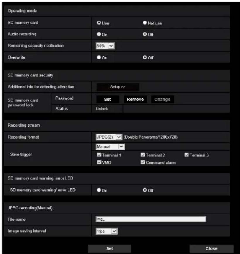 Operating mode SD memory card Use Not use Audio recording On Off Remaining capacity notification 50% Overwrite On Off SD memory card security Additional info for detecting alteration Setup >> SD memory card password lock Password Set Remove Change Status Unlock Recording stream Recording format JPEG(2) (Double Panorama/1280x720) Save trigger Manual Terminal 1 Terminal 2 Terminal 3 VMD Command alarm SD memory card warning/ error LED SD memory card warning/ error LED On Off JPEG recording(Manual) File name img_ Image saving interval fps Set Close