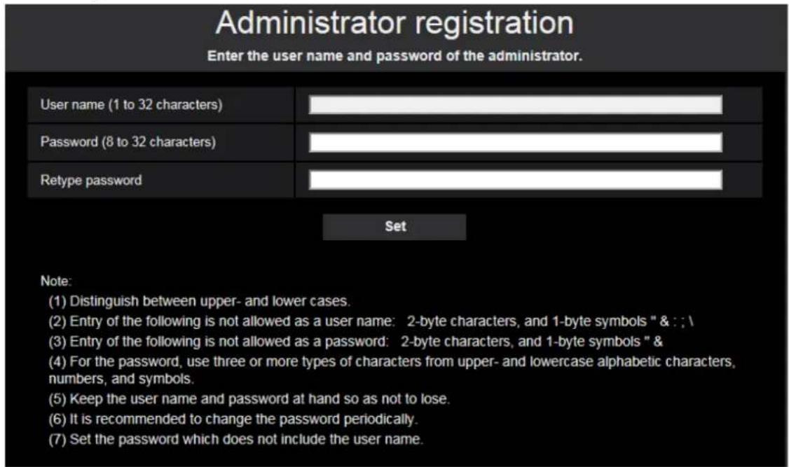 Administrator registration Enter the user name and password of the administrator. User name (1 to 32 characters) Password (8 to 32 characters) Retype password Set Note: (1) Distinguish between upper- and lower cases. (2) Entry of the following is not allowed as a user name: 2-byte characters, and 1-byte symbols " & : : \ (3) Entry of the following is not allowed as a password: 2-byte characters, and 1-byte symbols " & (4) For the password, use three or more types of characters from upper- and lowercase alphabetic characters, numbers, and symbols. (5) Keep the user name and password at hand so as not to lose. (6) It is recommended to change the password periodically. (7) Set the password which does not include the user name.