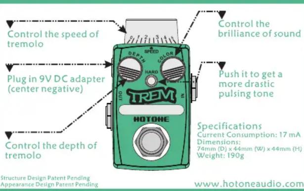 Control the speed of tremolo Plug in 9V DC adapter (center negative) Control the depth of tremolo Control the brilliance of sound HOTONE TREM DEPTH SPEED COLOR HARD OUT Push it to get a more drastic pulsing tone Specifications Current Consumption: 17 mA Dimensions: 74mm (D) x 44mm (W) x 44mm (H) Weight: 190g www.hotoneaudio.com