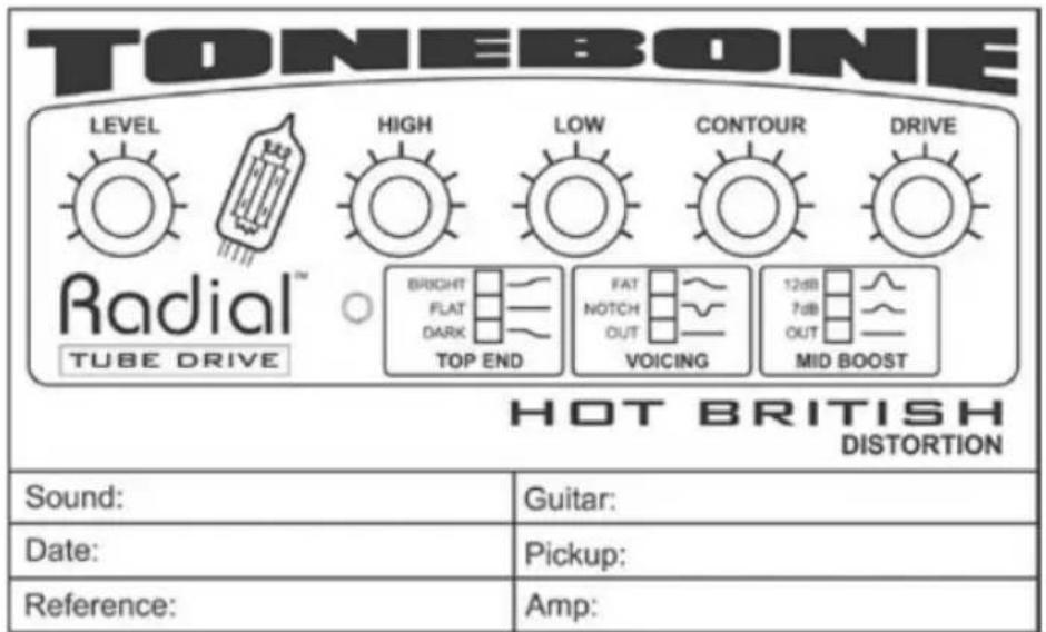 TONEBONE LEVEL HIGH LOW CONTOUR DRIVE Radial™ BRIGHT FAT 12dB FLAT NOTCH 7dB DARK OUT TOP END VOICING OUT MID BOOST TUBE DRIVE HOT BRITISH DISTORTION Sound: Guitar: Date: Pickup: Reference: Amp: