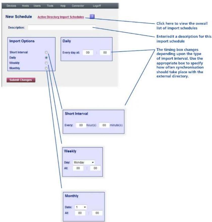 Devices Hosts Users Tools Help Connector↳Logoff New Schedule Active Directory Import Schedules Description: Import Options Short Interval Daily Weekly Monthly Submit Changes Click here to view the overall list of import schedules Enter/edit a description for this import schedule Daily Every day at: 00 : 00 The timing box changes depending upon the type of import interval. Use the appropriate box to specify how often synchronisation should take place with the external directory. Short Interval Every: 00 hour(s) 00 minute(s) Weekly Day: Monday At: 00 : 00 Monthly Date: 1 At: 00 : 00