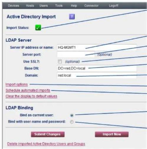 Devices Hosts Users Tools Help Connector\Logoff Active Directory Import Import Status: LDAP Server Server IP address or name: HQ-MGMT1 Server port: (optional) Use SSL?: (optional) Base DN: DC=red.DC=local Domain: red local Import options Schedule automated imports Clear the display to default values LDAP Binding Bind as current user: Bind with user-name and password: Submit Changes Import Now Delete imported Active Directory Users and Groups