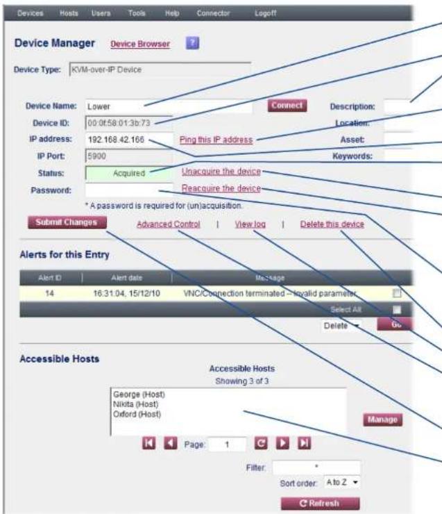 Device Manager Device Browser Device Type: KVM-over-IP Device Device Name: Lower Device ID: 00:0f:58.01:3b:73 IP address: 192.168.42.166 IP Port: 5900 Status: Acquired Password: * A password is required for (un)acquisition. Submit Changes Advanced Control View log Delete this device Alerts for this Entry Alert ID Alert date Message 14 16:31:04, 15/12/10 VNC/Connection terminated - No valid parameter Select All Delete Go Accessible Hosts George (Host) Nikita (Host) Oxford (Host) Page: 1 Manage Filter: Sort order: A to Z Refresh
