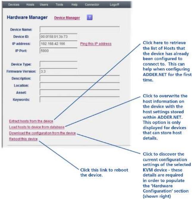 Hardware Manager Device Manager Device Name: Device ID: 00:0f58:01:3b73 IP address: 192.168.42.166 IP Port: 5900 Ping this IP address Device Type: Firmware Version: 3.3 Description: Location: Asset: Keywords: Extract hosts from the device Load hosts to device from database Download the configuration from the device Reboot this device Click here to retrieve the list of Hosts that the device has already been configured to connect to. This can help when configuring ADDER.NET for the first time. Click to overwrite the host information on the device with the host settings stored within ADDER.NET. This option is only displayed for devices that can store host details. Click to discover the current configuration settings of the selected KVM device - these details are required in order to populate the 'Hardware Configuration' section (shown right) Click this link to reboot the device.