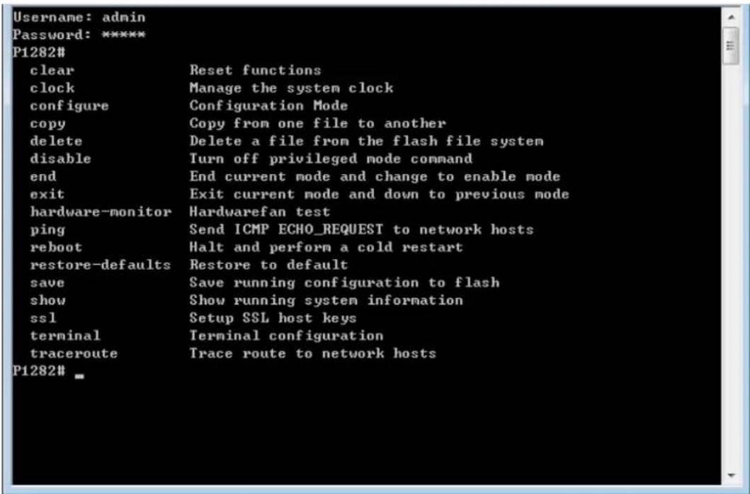Username: admin Password: ***** P1282# clear Reset functions clock Manage the system clock configure Configuration Mode copy Copy from one file to another delete Delete a file from the flash file system disable Turn off privileged mode command end End current mode and change to enable mode exit Exit current mode and down to previous mode hardware-monitor Hardwarefan test ping Send ICMP ECHO_REQUEST to network hosts reboot Halt and perform a cold restart restore-defaults Restore to default save Save running configuration to flash show Show running system information ssl Setup SSL host keys terminal Terminal configuration traceroute Trace route to network hosts P1282# _