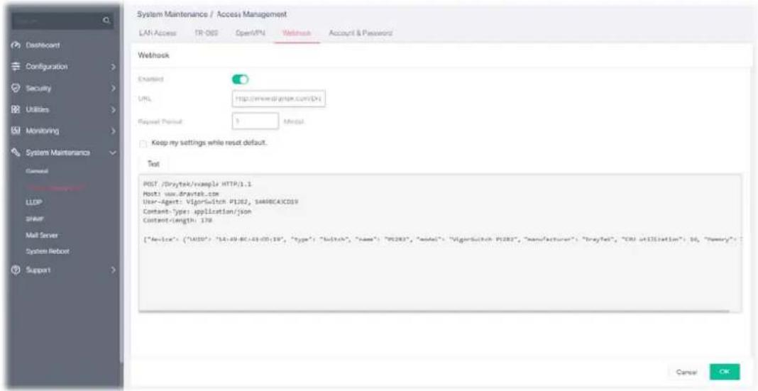System Maintenance / Access Management LAN Access TR-005 Open/PU Watchack Account & Password Wetshock Created URL http://www.drytek.com/Dx Request Period 1 Modul Keep my settings while reset default. Test POST /Drytek/example HTTP.1.1 Host: www.drytek.com User-Agent: VigorSwitch P1202, s448BC4CD19 Content-Type: application/json Content-length: 176 ["Device": {"AUDS": "L4:49-BC:49-CD:19", "type": "switch", "name": "P1203", "model": "VigorSwitch P1203", "manufacturer": "BrayTel", "CRM utilisation": 16, "Inventory": :" Cancel OK