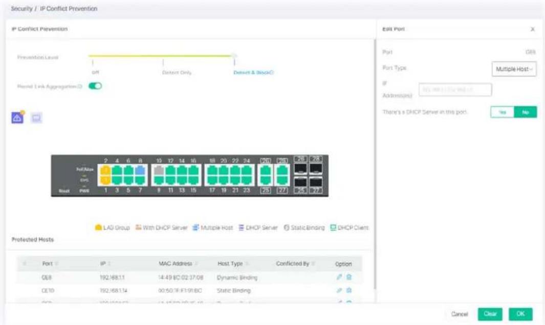 Security / IP Conflict Prevention IP Conflict Prevention Prevention Level OFF Detect Only Detect & Block Record Link Aggregation() Port Size 2 4 6 8 10 12 14 16 18 20 22 24 26 28 29 Host Port 1 3 5 7 8 11 13 15 17 19 21 23 25 27 LAG Group With DHCP Server Multiple Host DHCP Server StaticBinding DHCP Client Protected Hosts Port IP MAC Address Host Type Conflicted By Option CEL 192.168.1.1 14:49 BC 02:37:08 Dynamic Binding CE10 192.168.1.14 00:50.7F F1:91.BC Static Binding Cancel Clear OK