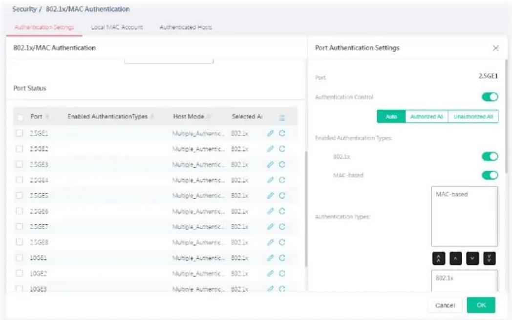 Security / 802.1x/MAC Authentication Authentication Settings Local MAC Account Authenticated Hosts 802.1x/MAC Authentication Port Status Port Enabled AuthenticationTypes Host Mode Selected AI 15GE1 Multiple_Authentic... B02.1x 15GE2 Multiple_Authentic... B02.1x 15GE3 Multiple_Authentic... B02.1x 15GE4 Multiple_Authentic... B02.1x 15GE5 Multiple_Authentic... B02.1x 15GE6 Multiple_Authentic... B02.1x 15GE7 Multiple_Authentic... B02.1x 15GE8 Multiple_Authentic... B02.1x 10GE1 Multiple_Authentic... B02.1x 10GE2 Multiple_Authentic... B02.1x 10GE3 Multiple_Authentic... B02.1x Port Authentication Settings Port 2.5GE1 Authentication Control Auto Authorized All Unauthorized All Enabled Authentication Types: 802.1x MAC-based Authentication Types: MAC-based 802.1x Cancel OK
