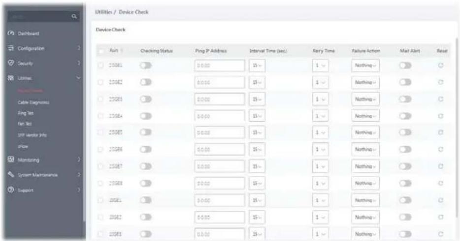 Utilities / Device Check Device Check Aust Checking Status Ping IP Address Interval Time (sec.) RRy Time Failure Action Mail Alert Reset 120861 0:00 15~ 1 Nothing ○ ○ 220862 0:00 15~ 1 Nothing ○ ○ 220863 0:00 15~ 1 Nothing ○ ○ 120864 0:00 15~ 1 Nothing ○ ○ 220865 0:00 15~ 1 Nothing ○ ○ 120866 0:00 15~ 1 Nothing ○ ○ 220867 0:00 15~ 1 Nothing ○ ○ 220868 0:00 15~ 1 Nothing ○ ○ 120869 0:00 15~ 1 Nothing ○ ○ 220870 0:00 15~ 1 Nothing ○ ○ 220871 0:00 15~ 1 Nothing ○ ○ 220872 0:00 15~ 1 Nothing ○ ○ 220873 0:00 15~ 1 Nothing