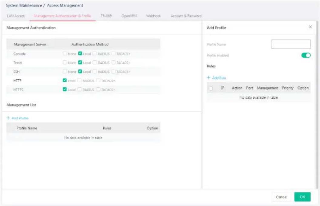 System Maintenance / Access Management LAN Access Management Authentication & Profile TR-069 OpenVRN Webhook Account & Password Management Authentication Management Server Authentication Method Console None Local RADIUS TACACS+ Tetnet None Local RADIUS TACACS+ SSH None Local RADIUS TACACS+ HTTP://Local RADIUS TACACS+ HTTPS://Local RADIUS TACACS+ Management List + Add Profile Profile Name Rules Option No data available in table Add Profile Profile Name Add Profile Name Profile Enabled Rules + Add Rule IP Action Port Management Priority Option No data available in table Cancel OK