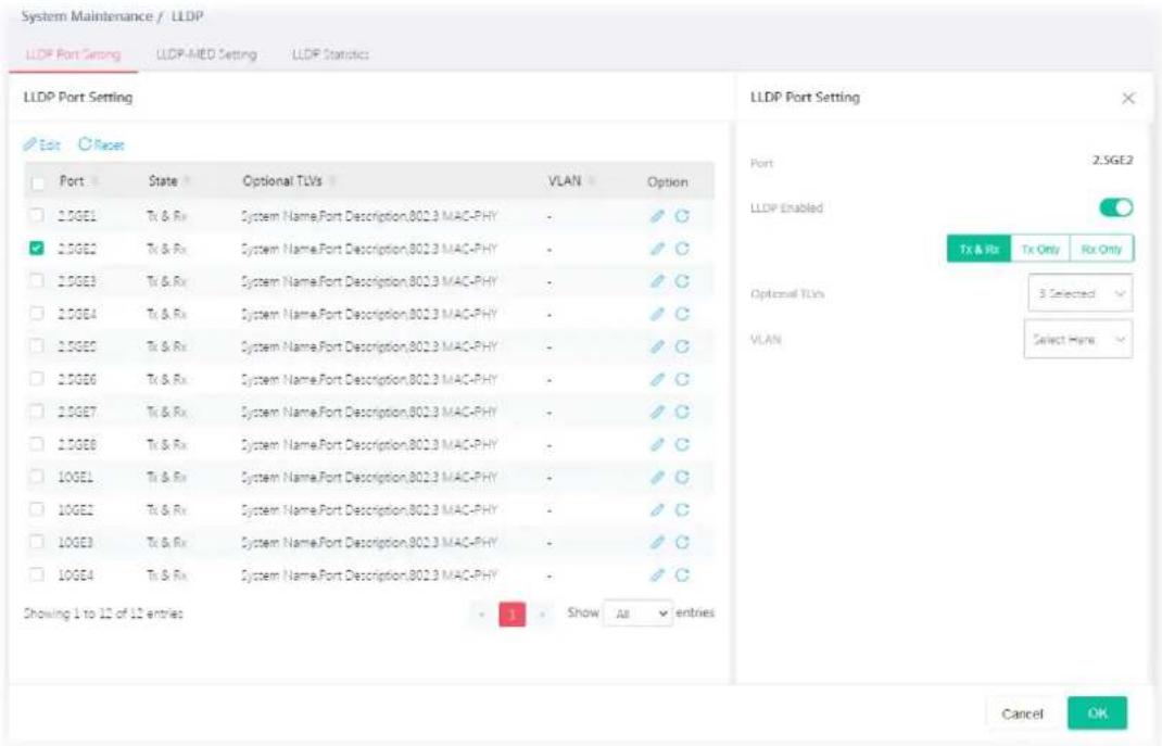 System Maintenance / LLDP LLDP Port Setting LLDP-MED Setting LLDP Statistics LLDP Port Setting Edit Racers Port State Optional TLVs VLAN Option 1.0GE1 Tx & Rx System Name,Port Description,802.3 MAC-PHY - ✓ ✓ 2.0GE2 Tx & Rx System Name,Port Description,802.3 MAC-PHY - ✓ ✓ 2.0GE3 Tx & Rx System Name,Port Description,802.3 MAC-PHY - ✓ ✓ 2.0GE4 Tx & Rx System Name,Port Description,802.3 MAC-PHY - ✓ ✓ 2.0GE5 Tx & Rx System Name,Port Description,802.3 MAC-PHY - ✓ ✓ 2.0GE6 Tx & Rx System Name,Port Description,802.3 MAC-PHY - ✓ ✓ 2.0GE7 Tx & Rx System Name,Port Description,802.3 MAC-PHY - ✓ ✓ 2.0GE8 Tx & Rx System Name,Port Description,802.3 MAC-PHY - ✓ ✓ 2.0GE1 Tx & Rx System Name,Port Description,802.3 MAC-PHY - ✓ ✓ 2.0GE2 Tx & Rx System Name,Port Description,802.3 MAC-PHY - ✓ ✓ 2.0GE3 Tx & Rx System Name,Port Description,802.3 MAC-PHY - ✓ ✓ 2.0GE4 Tx & Rx System Name,Port Description,802.3 MAC-PHY-✓ ✓ ✓ Showing 1 to 12 of 12 entries Show All entries LLDP Port Setting Port 2:SGE2 LLDP Enabled Tx & Rx Tx Only Rx Only Optional TLVs VLAN 3 Selected Select Here Cancel OK