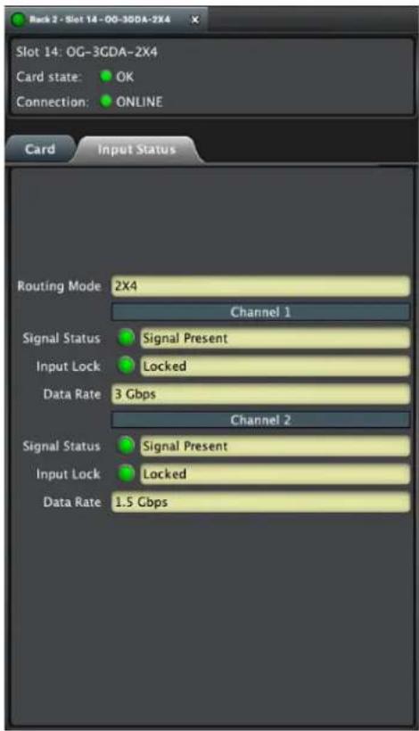 Rack 2 - Slot 14 - OG-3GDA-2X4 Slot 14: OG-3GDA-2X4 Card state: OK Connection: ONLINE Card Input Status Routing Mode 2X4 Channel 1 Signal Status Signal Present Input Lock Locked Data Rate 3 Gbps Channel 2 Signal Status Signal Present Input Lock Locked Data Rate 1.5 Gbps