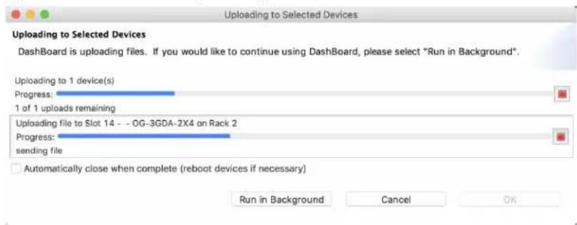 Uploading to Selected Devices Uploading to Selected Devices Dashboard is uploading files. If you would like to continue using Dashboard, please select "Run in Background". Uploading to 1 device(s) Progress: 1 of 1 uploads remaining Uploading file to Slot 14 -- OG-3GDA-2X4 on Rack 2 Progress: sending file Automatically close when complete (reboot devices if necessary) Run in Background Cancel OK