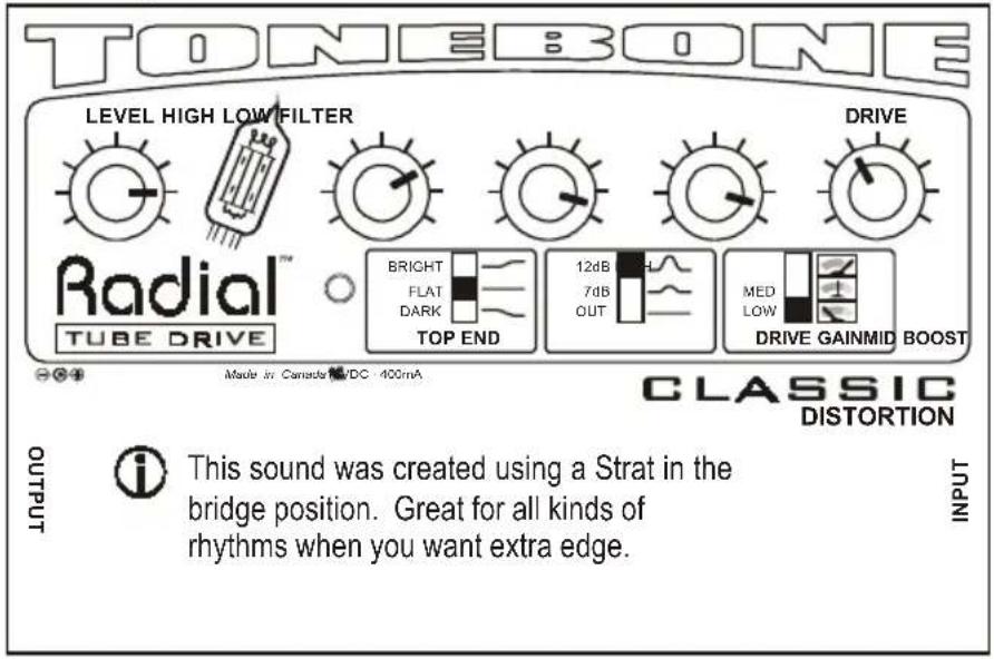 TONEBONE LEVEL HIGH LOW FILTER DRIVE Radial™ TUBE DRIVE BRIGHT FLAT DARK TOP END 12dB 7dB OUT MED LOW DRIVE GAINMID BOOST Made in Canada DC 400mA CLASSIC DISTORTION OUTPUT i This sound was created using a Strat in the bridge position. Great for all kinds of rhythms when you want extra edge. INPUT
