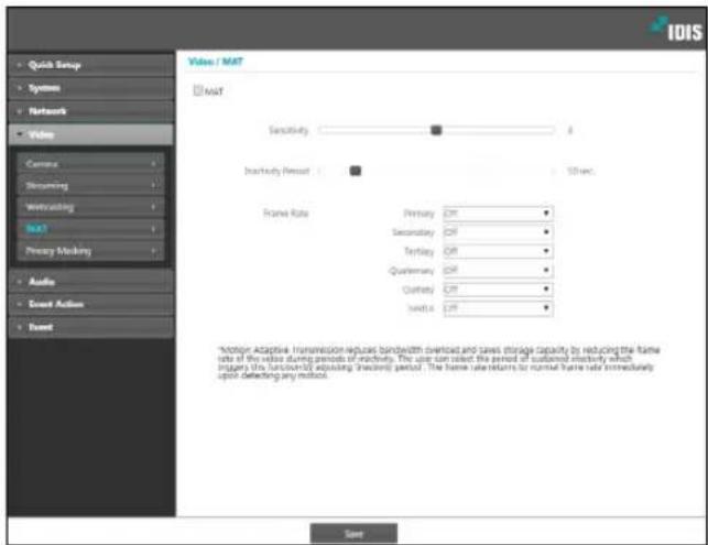 IDIS Quick Setup Systems Network Video Current Streaming Streaming MAT Primary Masking Audio Event Action Event Video / MAT MAT Sensitivity # Inactivity Presset # Ethics Frame Rate Primary Off Secondary Off Tuesday Off Qualcommun Off Quality Off Medium Off *Motion Adaptive. Transmission reduces bandwidth overload and saves storage capacity by reducing the frame rate of the value during periods of active. The user can select the period of sustained memory which triggers this function by adjusting the saving period. The frame rate returns to normal frame rate immediately upon defecting any motion. Save