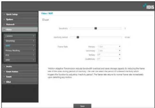 IDIS Quick Setup System Network Video Canvas Streaming MAT Privacy Mocking PTC OSO Audio Event Action Event IDLA Value / MAT MAT Sensitivity 1 Intensity/offset PIDAC Frame Rate Primary 3 fps Secondary 5 fps Tertiary Off Qualternacy Off *Action Adaptive Transmission reduces bandwidth overload and saves storage capacity by reducing the frame rate of the select during periods of intensity. The user can select the period of processed inventory return. Implements the function by adjusting Inactivity period. The frame rate returns to normal frame rate immediately up to selecting any motion. Save