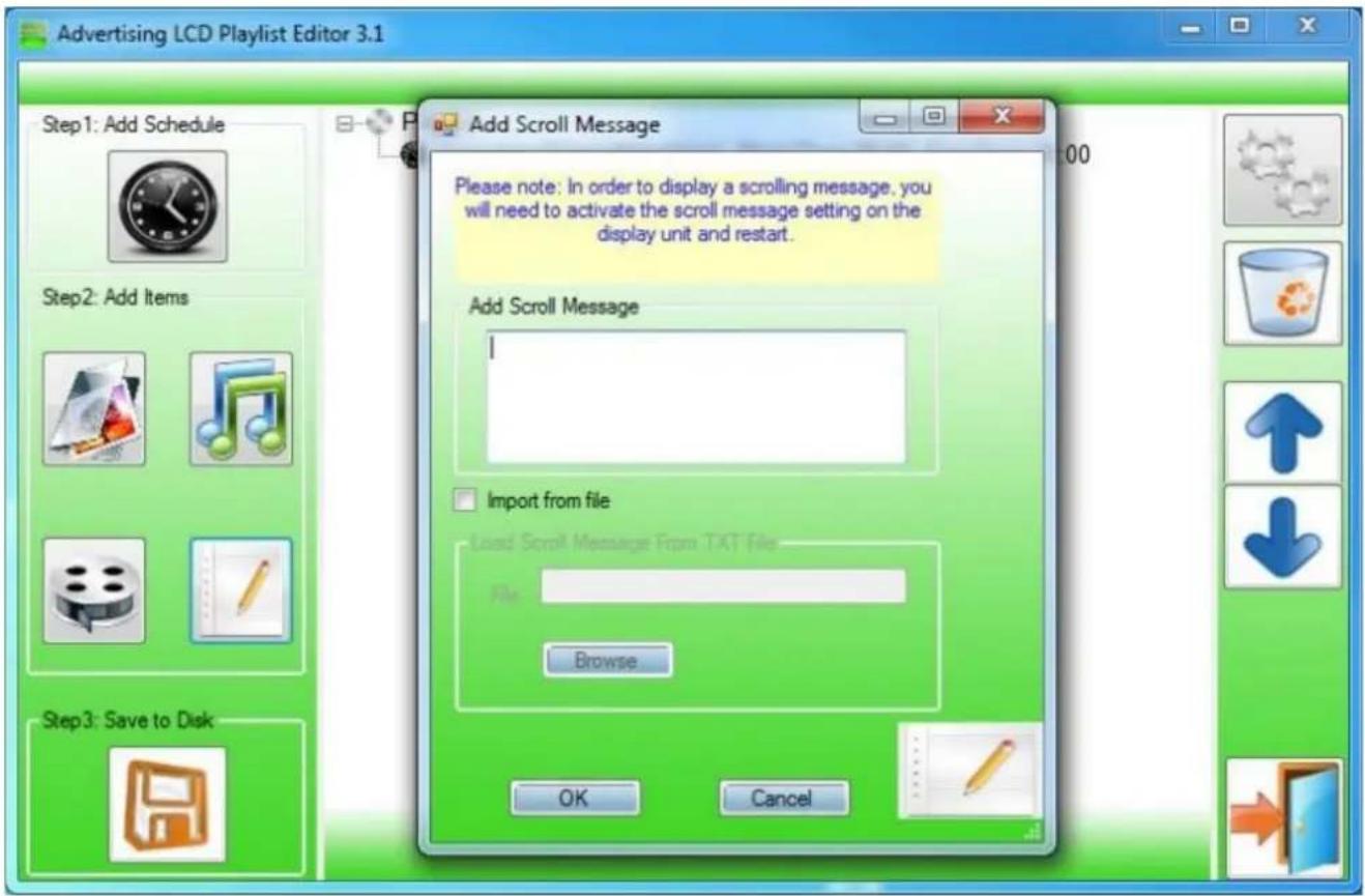 Advertising LCD Playlist Editor 3.1 Step1: Add Schedule Step2: Add Items Step3: Save to Disk Add Scroll Message Please note: In order to display a scrolling message, you will need to activate the scroll message setting on the display unit and restart. Add Scroll Message I Import from file Load Scroll Message From TXT File File Browse OK Cancel