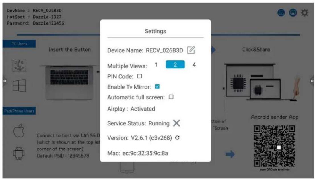 DevName : RECV_026B3D HotSpot : Dazzle-2327 Password: Dazzle123456 PC Users Insert the Button Pad/Phone Users Connect to host via Wifi SSID (which is shown at the top left corner of the screen) Default PSW : 1234S678 Settings Device Name: RECV_026B3D Multiple Views: 1 2 4 PIN Code: Enable Tv Mirror: Automatic full screen: Airplay : Activated Service Status: Running Version: V2.6.1 (c3v268) Mac: ec:9c:32:35:9c:8a