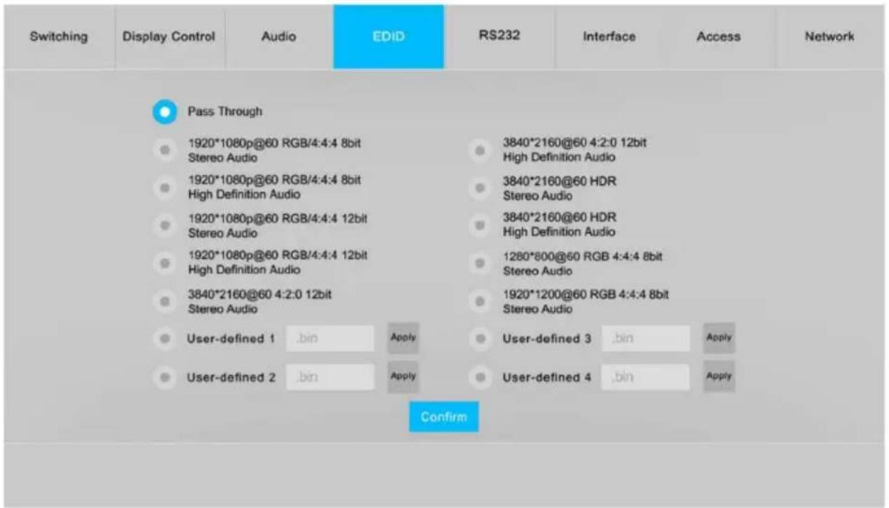 Switching Display Control Audio EDID RS232 Interface Access Network Pass Through 1920*1080p@60 RGB/4:4:4 8bit Stereo Audio 1920*1080p@60 RGB/4:4:4 8bit High Definition Audio 1920*1080p@60 RGB/4:4:4 12bit Stereo Audio 1920*1080p@60 RGB/4:4:4 12bit High Definition Audio 3840*2160@60 RGB 4:2:0 12bit Stereo Audio User-defined 1 .bin Apply User-defined 2 .bin Apply 3840*2160@60 4:2:0 12bit High Definition Audio 3840*2160@60 HDR Stereo Audio 3840*2160@60 HDR High Definition Audio 1280*800@60 RGB 4:4:4 8bit Stereo Audio 1920*1200@60 RGB 4:4:4 8bit Stereo Audio User-defined 3 .bin Apply User-defined 4 .bin Apply Confirm